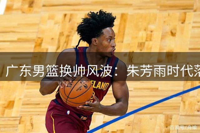 广东男篮换帅风波：朱芳雨时代落幕 三连冠功臣何去何从