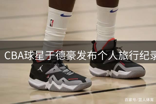 CBA球星于德豪发布个人旅行纪录片 揭秘休赛期独处时光